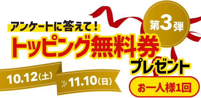 キャンペーン第3弾は、アンケートに答えて、トッピング無料券をプレゼント！お一人様1回、10月12日土曜日から11月10日日曜日まで。